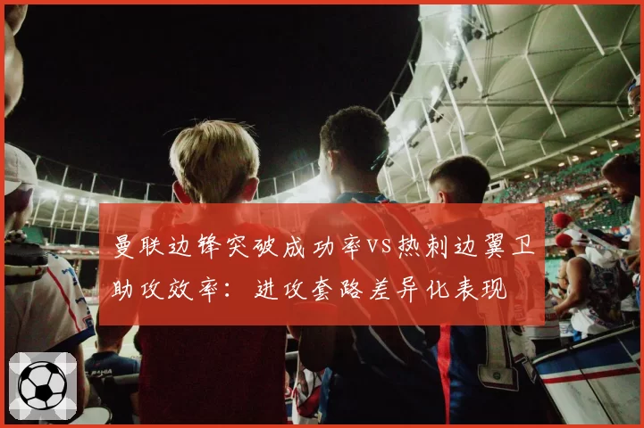 曼联边锋突破成功率vs热刺边翼卫助攻效率：进攻套路差异化表现