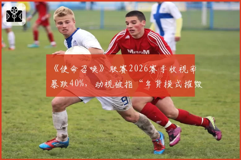 《使命召唤》联赛2026赛季收视率暴跌40%,动视被指“年货模式摧毁赛事生态”