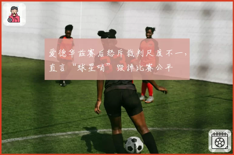 爱德华兹赛后怒斥裁判尺度不一，直言“球星哨”毁掉比赛公平