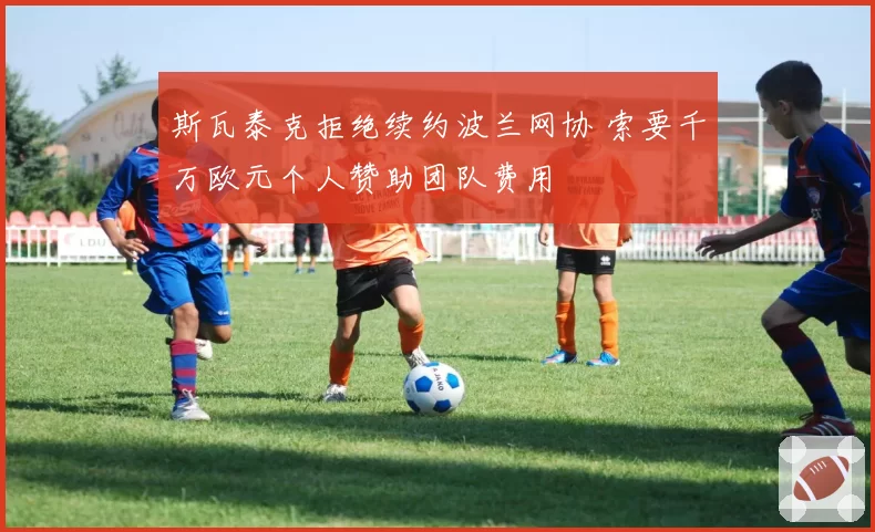 斯瓦泰克拒绝续约波兰网协 索要千万欧元个人赞助团队费用