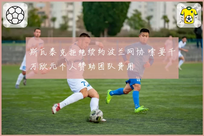 斯瓦泰克拒绝续约波兰网协 索要千万欧元个人赞助团队费用