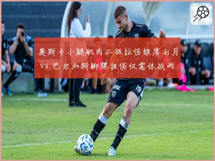 奥斯卡小腿肌肉二级拉伤缺席七月 vs 巴尔加斯脚踝扭伤仅需休战两周,海港双核复出时间表迥异