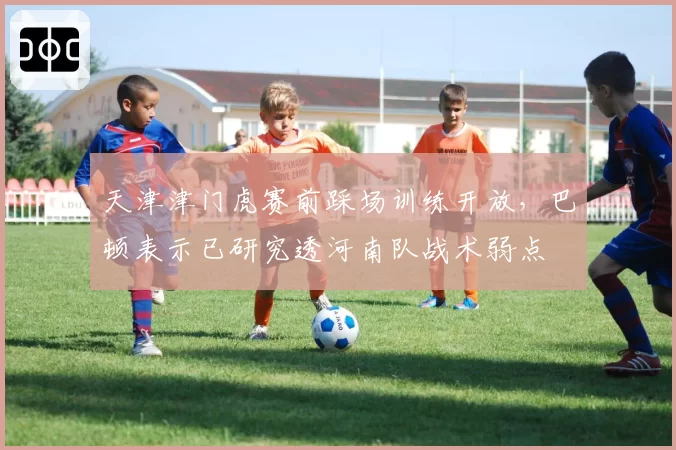 天津津门虎赛前踩场训练开放,巴顿表示已研究透河南队战术弱点