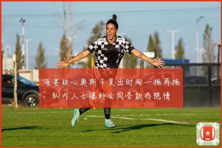 海港核心奥斯卡复出时间一拖再拖,队内人士爆料合同条款存隐情