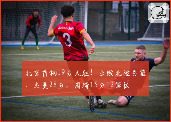 北京首钢19分大胜！击败北控男篮，杰曼28分，周琦15分12篮板