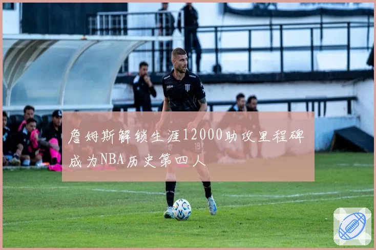 詹姆斯解锁生涯12000助攻里程碑 成为NBA历史第四人