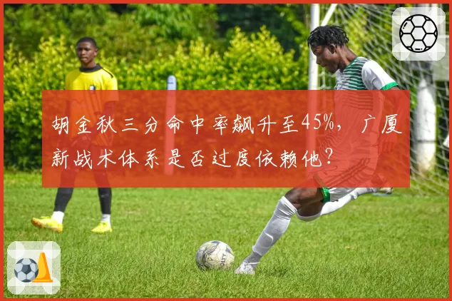 胡金秋三分命中率飙升至45%，广厦新战术体系是否过度依赖他？