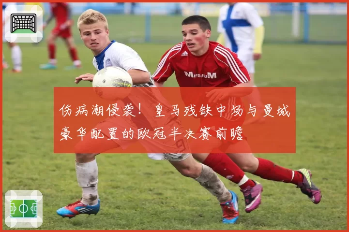 伤病潮侵袭！皇马残缺中场与曼城豪华配置的欧冠半决赛前瞻