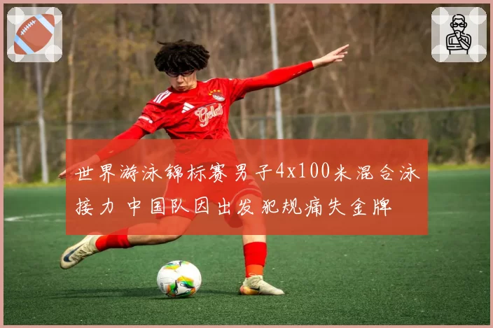 世界游泳锦标赛男子4x100米混合泳接力 中国队因出发犯规痛失金牌