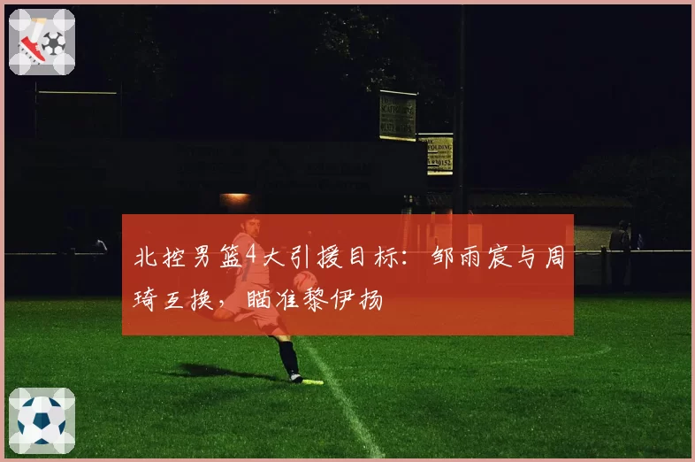 北控男篮4大引援目标:邹雨宸与周琦互换,瞄准黎伊扬
