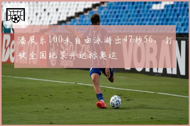 潘展乐100米自由泳游出47秒56，打破全国纪录并达标奥运