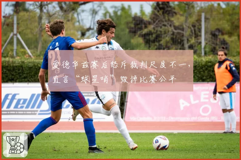 爱德华兹赛后怒斥裁判尺度不一，直言“球星哨”毁掉比赛公平
