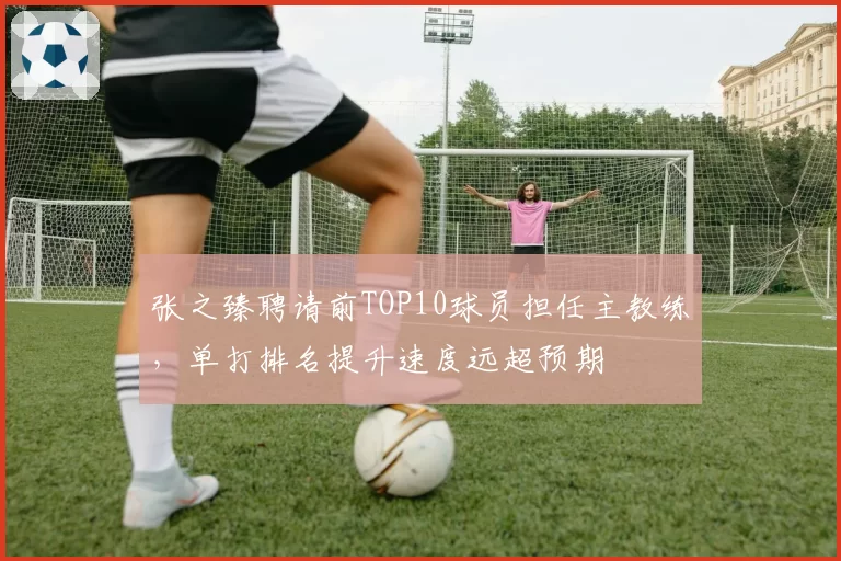张之臻聘请前TOP10球员担任主教练,单打排名提升速度远超预期