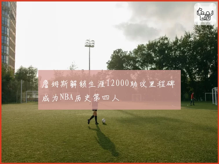 詹姆斯解锁生涯12000助攻里程碑 成为NBA历史第四人