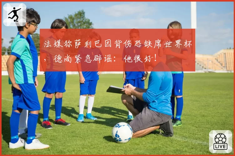 法媒称萨利巴因背伤恐缺席世界杯，德尚紧急辟谣：他很好！