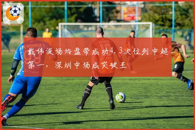 戴伟浚场均盘带成功4.3次位列中超第一，深圳中场成突破王