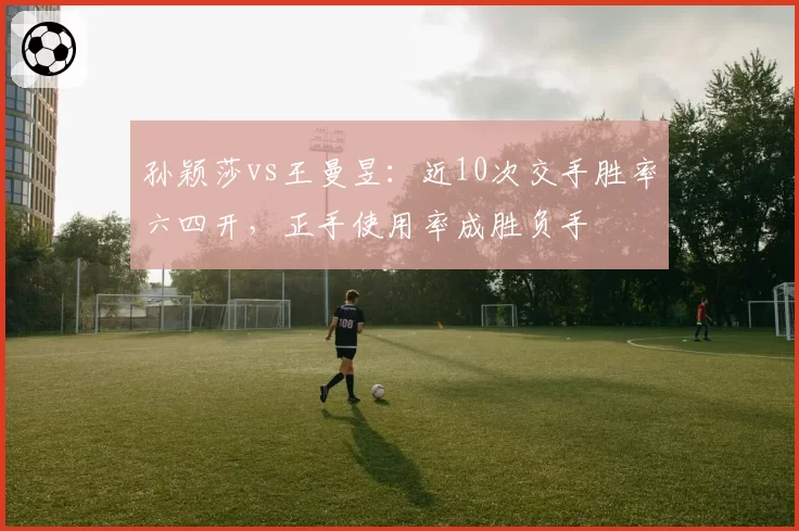 孙颖莎vs王曼昱:近10次交手胜率六四开,正手使用率成胜负手