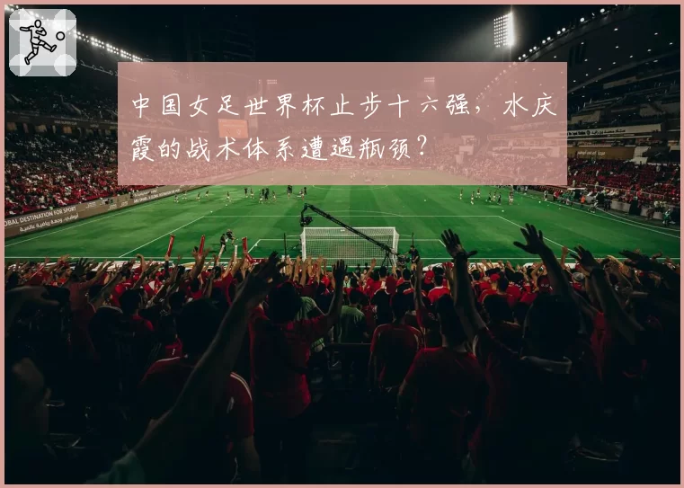 中国女足世界杯止步十六强，水庆霞的战术体系遭遇瓶颈？