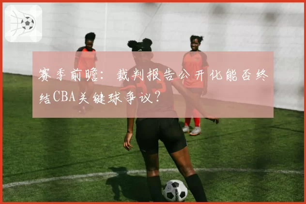 赛季前瞻:裁判报告公开化能否终结CBA关键球争议?