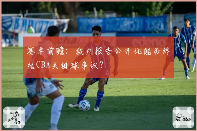 赛季前瞻：裁判报告公开化能否终结CBA关键球争议？