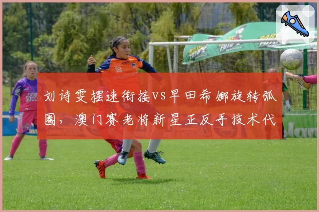 刘诗雯摆速衔接vs早田希娜旋转弧圈,澳门赛老将新星正反手技术代际差异