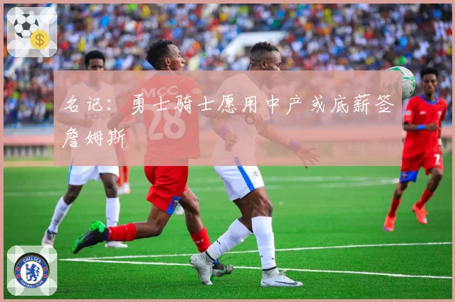 名记：勇士骑士愿用中产或底薪签詹姆斯