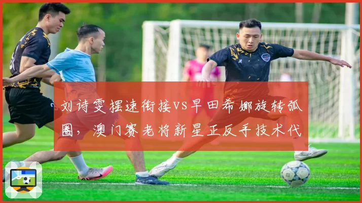刘诗雯摆速衔接vs早田希娜旋转弧圈，澳门赛老将新星正反手技术代际差异