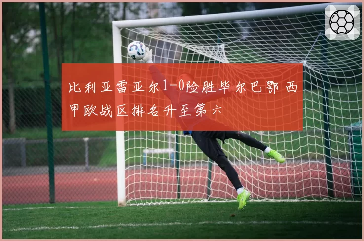 比利亚雷亚尔1-0险胜毕尔巴鄂 西甲欧战区排名升至第六