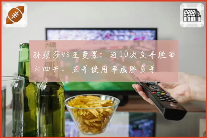 孙颖莎vs王曼昱:近10次交手胜率六四开,正手使用率成胜负手