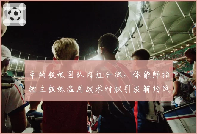 辛纳教练团队内讧升级,体能师指控主教练滥用战术特权引发解约风波