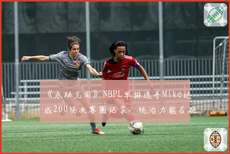 《永劫无间》NBPL单排选手Mike达成200场决赛圈记录,统治力能否延续?