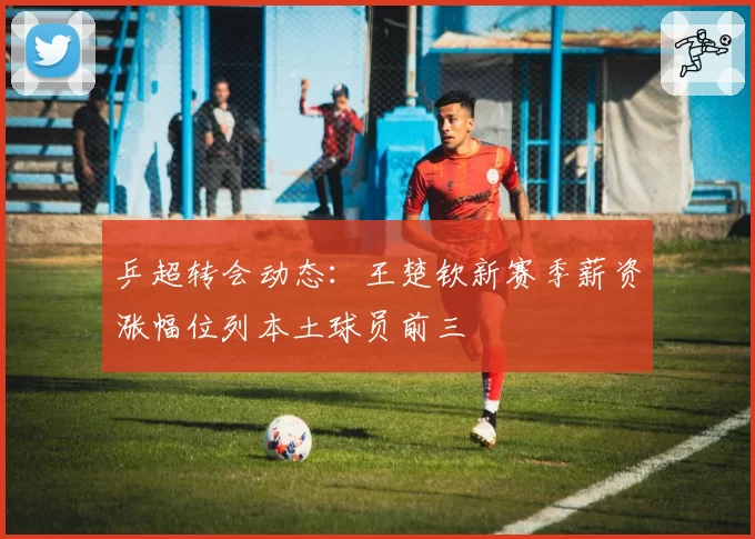 乒超转会动态：王楚钦新赛季薪资涨幅位列本土球员前三