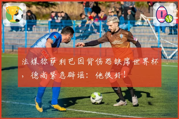 法媒称萨利巴因背伤恐缺席世界杯，德尚紧急辟谣：他很好！