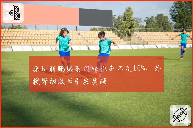深圳新鹏城射门转化率不足10%，外援锋线效率引发质疑