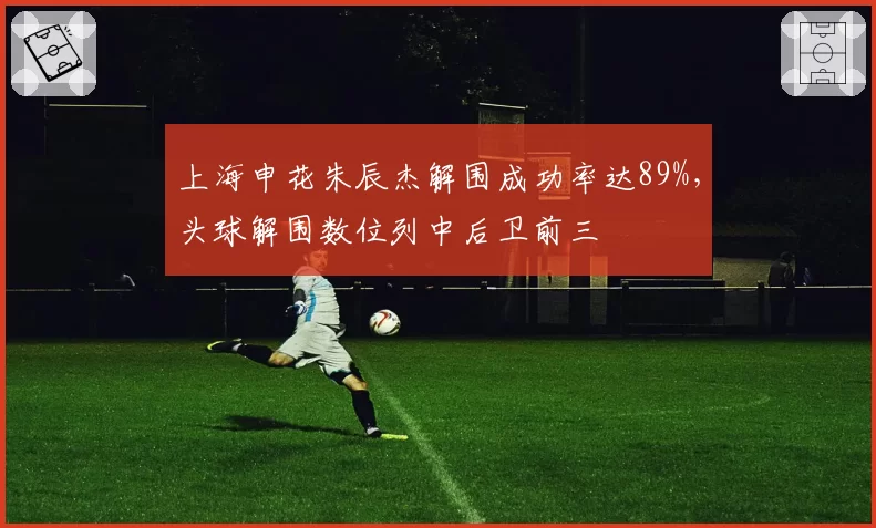 上海申花朱辰杰解围成功率达89%，头球解围数位列中后卫前三