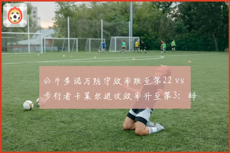 公牛多诺万防守效率跌至第22 vs 步行者卡莱尔进攻效率升至第3：辞职与续约的冰火两重天