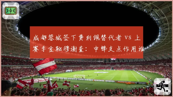 成都蓉城签下费利佩替代者 vs 上赛季金靴穆谢奎:中锋支点作用谁更强