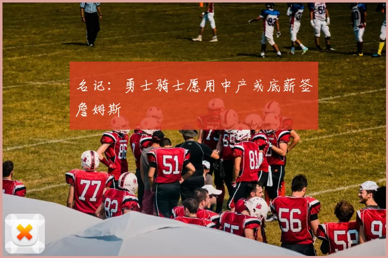 名记：勇士骑士愿用中产或底薪签詹姆斯