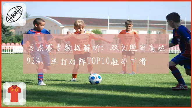 马龙赛季数据解析:双打胜率高达92%,单打对阵TOP10胜率下滑