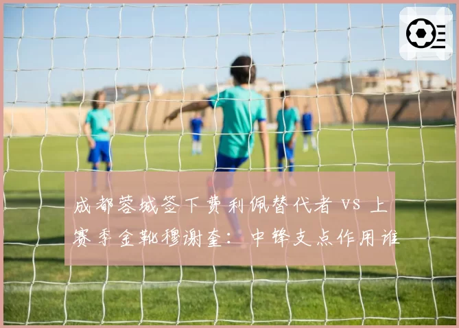 成都蓉城签下费利佩替代者 vs 上赛季金靴穆谢奎:中锋支点作用谁更强
