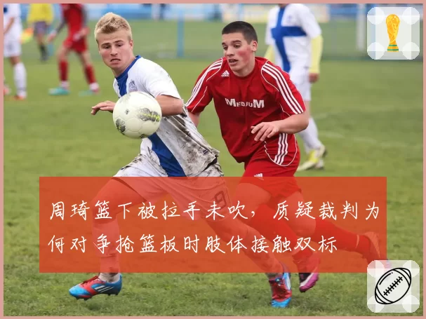 周琦篮下被拉手未吹,质疑裁判为何对争抢篮板时肢体接触双标