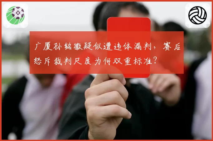 广厦孙铭徽疑似遭违体漏判，赛后怒斥裁判尺度为何双重标准？