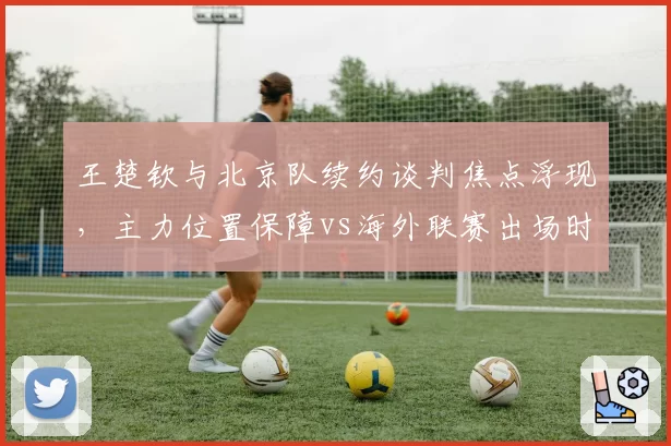 王楚钦与北京队续约谈判焦点浮现，主力位置保障vs海外联赛出场时间取舍