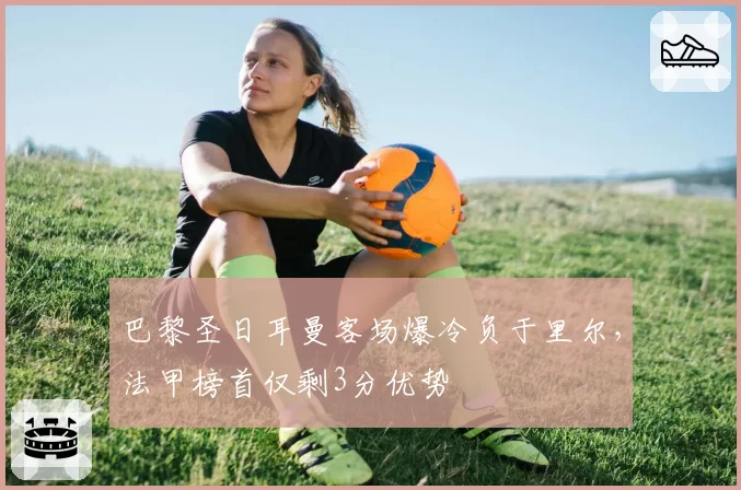巴黎圣日耳曼客场爆冷负于里尔，法甲榜首仅剩3分优势